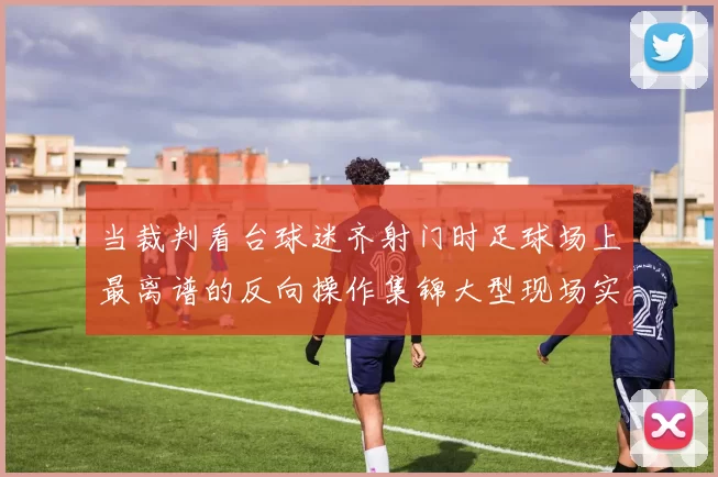当裁判看台球迷齐射门时足球场上最离谱的反向操作集锦大型现场实录
