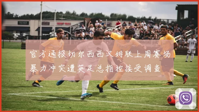 官方通报切尔西西汉姆联上周赛场暴力冲突遭英足总指控接受调查